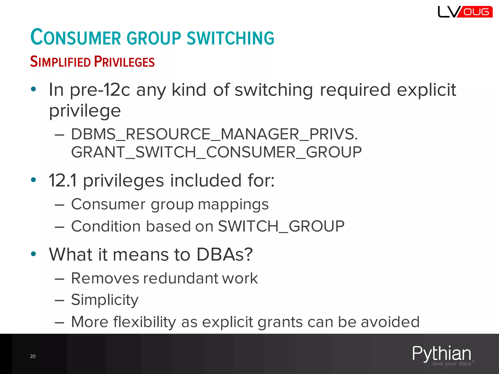 CONSUMER GROUP SWITCHING
SIMPLIFIED PRIVILEGES
• In pre-12c any kind of switching required explicit
privilege
– DBMS_RESOURCE_MANAGER_PRIVS.
GRANT_SWITCH_CONSUMER_GROUP
• 12.1 privileges included for:
– Consumer group mappings
– Condition based on SWITCH_GROUP
• What it means to DBAs?
– Removes redundant work
– Simplicity
– More flexibility as explicit grants can be avoided
20
 