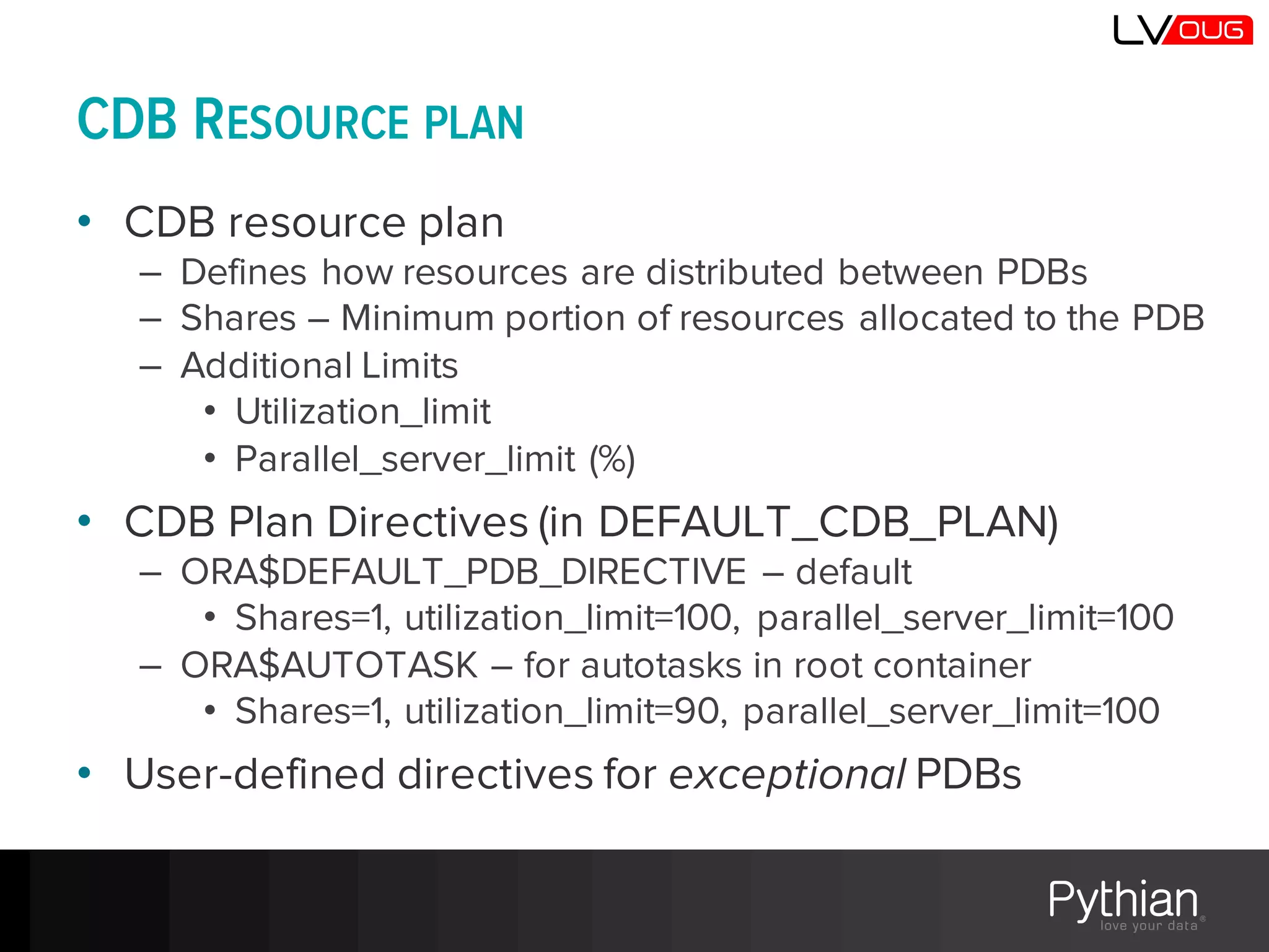 CDB RESOURCE PLAN
• CDB resource plan
– Defines how resources are distributed between PDBs
– Shares – Minimum portion of resources allocated to the PDB
– Additional Limits
• Utilization_limit
• Parallel_server_limit (%)
• CDB Plan Directives (in DEFAULT_CDB_PLAN)
– ORA$DEFAULT_PDB_DIRECTIVE – default
• Shares=1, utilization_limit=100, parallel_server_limit=100
– ORA$AUTOTASK – for autotasks in root container
• Shares=1, utilization_limit=90, parallel_server_limit=100
• User-defined directives for exceptional PDBs
 