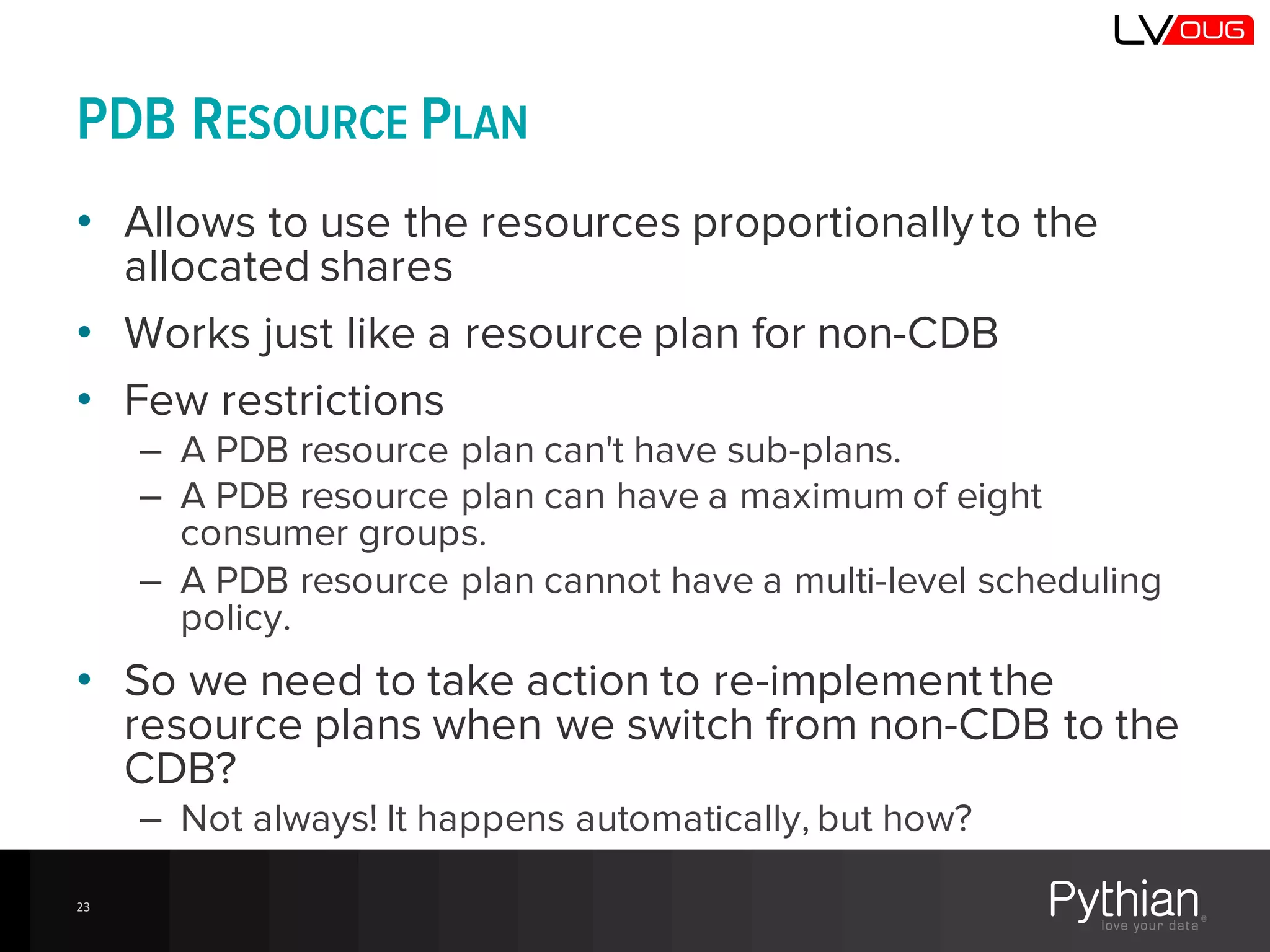 PDB RESOURCE PLAN
• Allows to use the resources proportionally to the
allocated shares
• Works just like a resource plan for non-CDB
• Few restrictions
– A PDB resource plan can't have sub-plans.
– A PDB resource plan can have a maximum of eight
consumer groups.
– A PDB resource plan cannot have a multi-level scheduling
policy.
• So we need to take action to re-implement the
resource plans when we switch from non-CDB to the
CDB?
– Not always! It happens automatically, but how?
23
 
