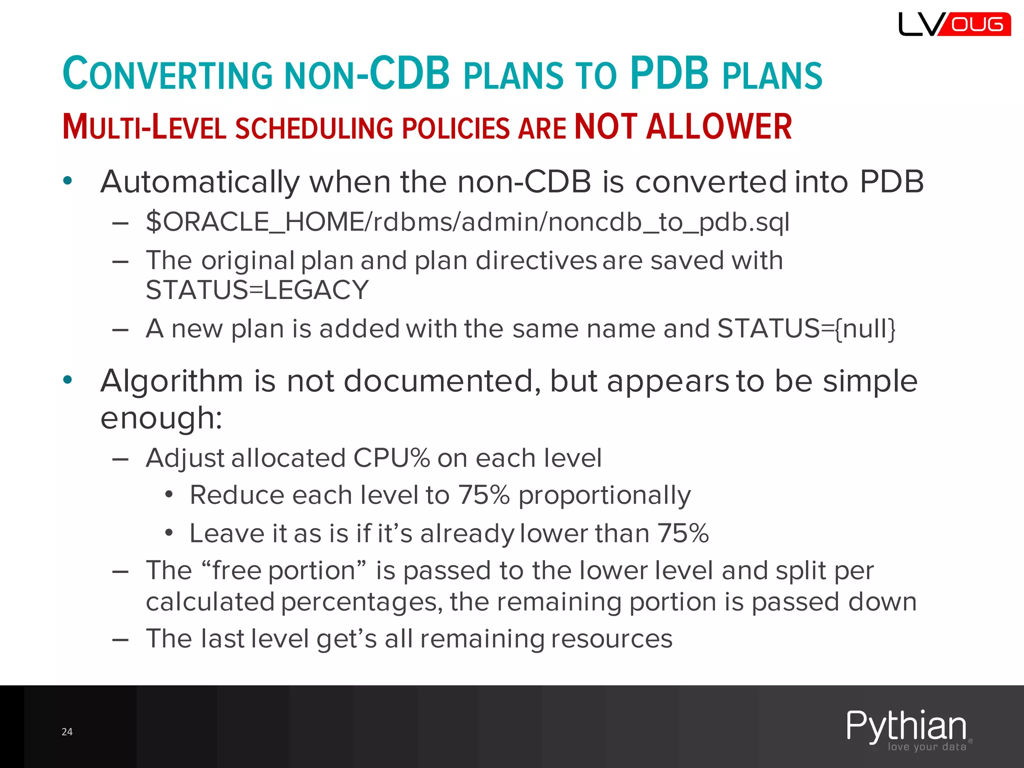 CONVERTING NON-CDB PLANS TO PDB PLANS
MULTI-LEVEL SCHEDULING POLICIES ARE NOT ALLOWER
• Automatically when the non-CDB is converted into PDB
– $ORACLE_HOME/rdbms/admin/noncdb_to_pdb.sql
– The original plan and plan directivesare saved with
STATUS=LEGACY
– A new plan is added with the same name and STATUS={null}
• Algorithm is not documented, but appears to be simple
enough:
– Adjust allocated CPU% on each level
• Reduce each level to 75% proportionally
• Leave it as is if it’s already lower than 75%
– The “free portion” is passed to the lower level and split per
calculated percentages, the remaining portion is passed down
– The last level get’s all remaining resources
24
 