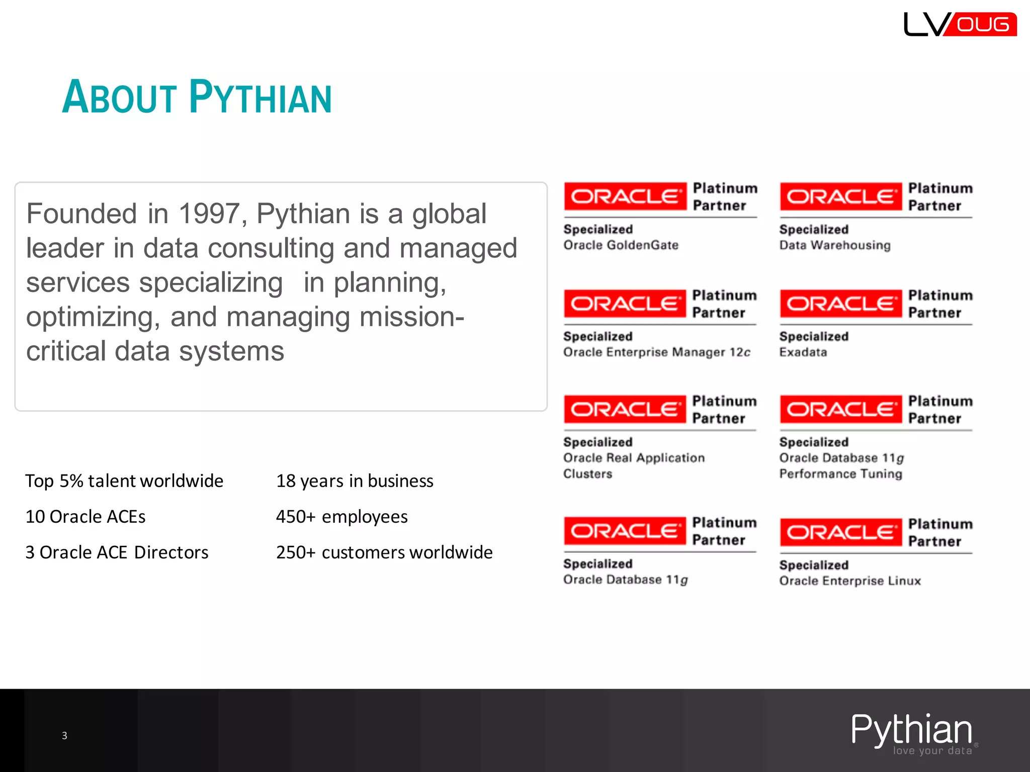 ABOUT PYTHIAN
3
Founded  in  1997,  Pythian  is  a  global  
leader  in  data  consulting  and  managed  
services  specializing    in  planning,  
optimizing,  and  managing  mission-­
critical  data  systems
Top	
  5%	
  talent	
  worldwide	
  	
  
10	
  Oracle	
  ACEs
3	
  Oracle	
  ACE	
  Directors
18	
  years	
  in	
  business	
  
450+	
  employees
250+	
  customers	
  worldwide	
  
 