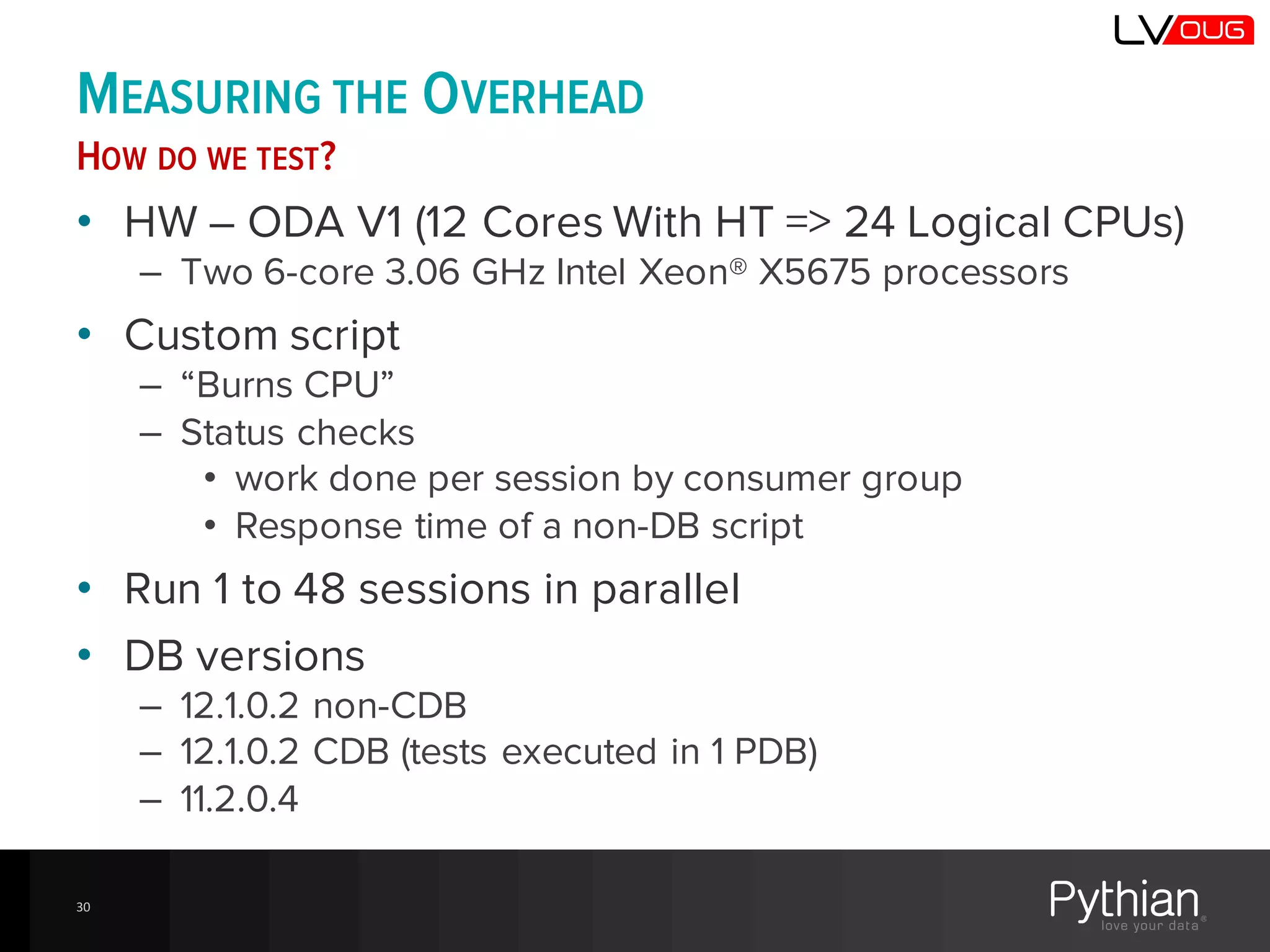 MEASURING THE OVERHEAD
HOW DO WE TEST?
• HW – ODA V1 (12 Cores With HT => 24 Logical CPUs)
– Two 6-core 3.06 GHz Intel Xeon® X5675 processors
• Custom script
– “Burns CPU”
– Status checks
• work done per session by consumer group
• Response time of a non-DB script
• Run 1 to 48 sessions in parallel
• DB versions
– 12.1.0.2 non-CDB
– 12.1.0.2 CDB (tests executed in 1 PDB)
– 11.2.0.4
30
 