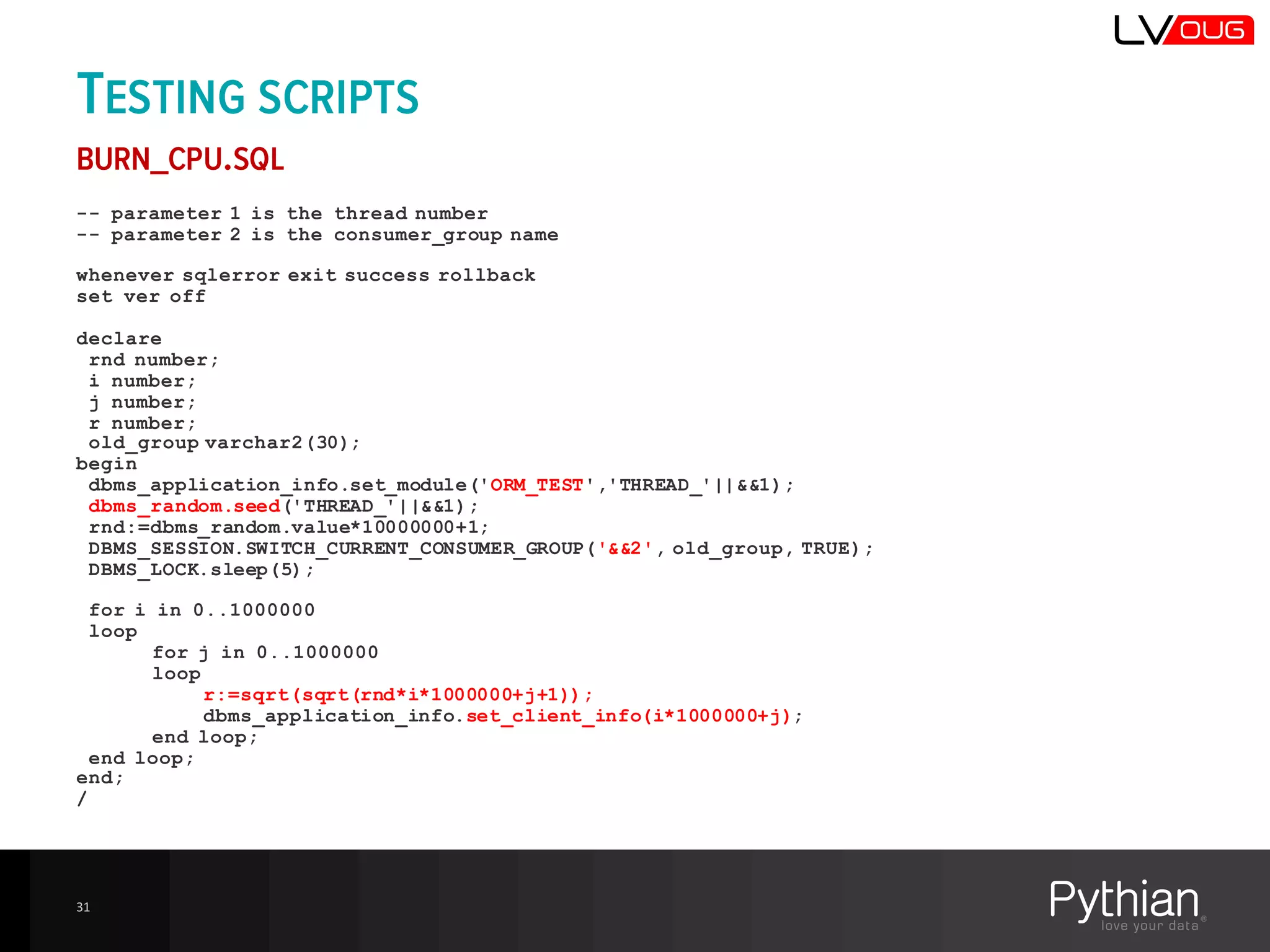 TESTING SCRIPTS
BURN_CPU.SQL
-- parameter 1 is the thread number
-- parameter 2 is the consumer_group name
whenever sqlerror exit success rollback
set ver off
declare
rnd number;
i number;
j number;
r number;
old_group varchar2(30);
begin
dbms_application_info.set_module('ORM_TEST','THREAD_'||&&1);
dbms_random.seed('THREAD_'||&&1);
rnd:=dbms_random.value*10000000+1;
DBMS_SESSION.SWITCH_CURRENT_CONSUMER_GROUP('&&2', old_group, TRUE);
DBMS_LOCK.sleep(5);
for i in 0..1000000
loop
for j in 0..1000000
loop
r:=sqrt(sqrt(rnd*i*1000000+j+1));
dbms_application_info.set_client_info(i*1000000+j);
end loop;
end loop;
end;
/
31
 