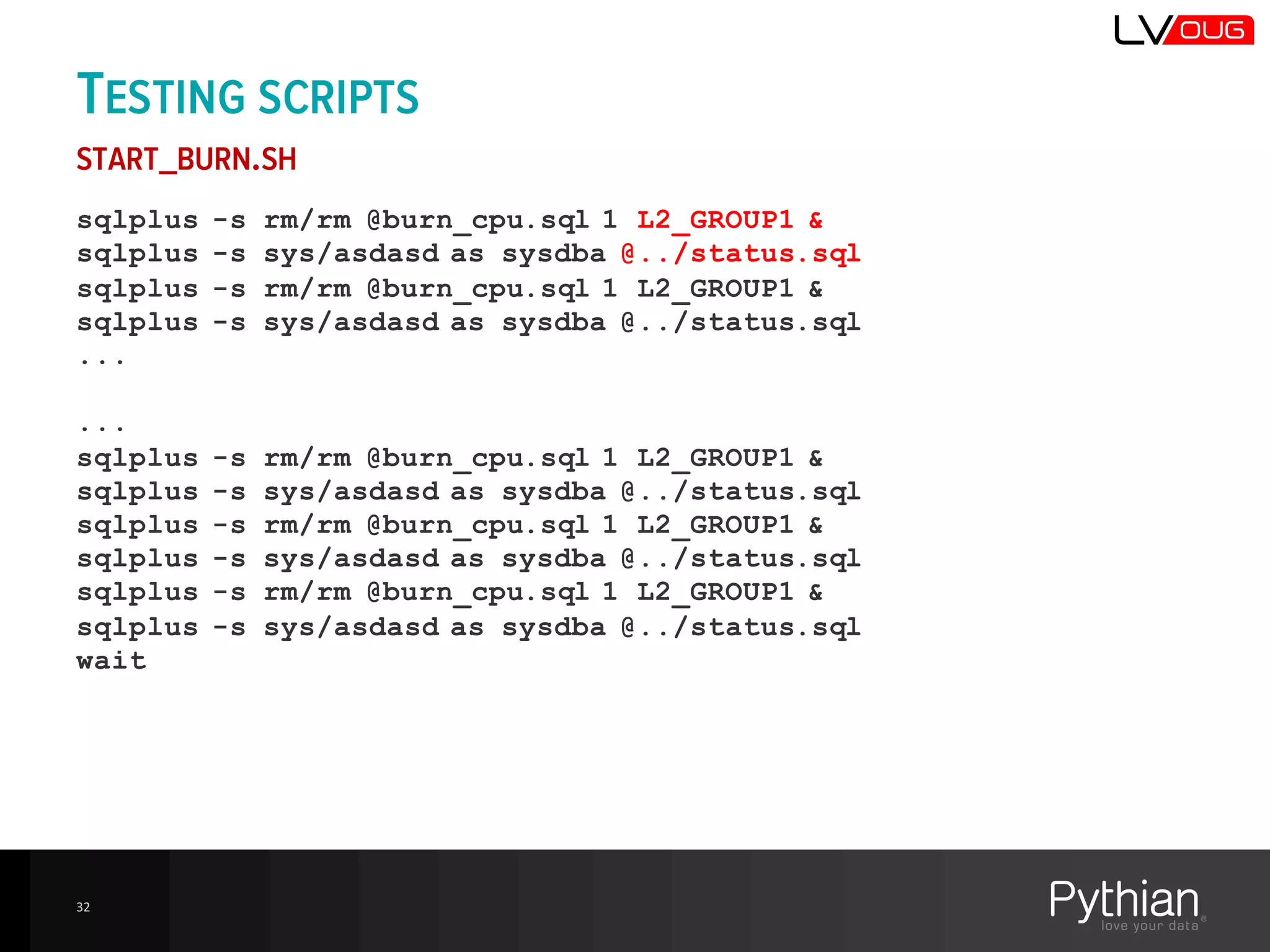 TESTING SCRIPTS
START_BURN.SH
sqlplus -s rm/rm @burn_cpu.sql 1 L2_GROUP1 &
sqlplus -s sys/asdasd as sysdba @../status.sql
sqlplus -s rm/rm @burn_cpu.sql 1 L2_GROUP1 &
sqlplus -s sys/asdasd as sysdba @../status.sql
...
...
sqlplus -s rm/rm @burn_cpu.sql 1 L2_GROUP1 &
sqlplus -s sys/asdasd as sysdba @../status.sql
sqlplus -s rm/rm @burn_cpu.sql 1 L2_GROUP1 &
sqlplus -s sys/asdasd as sysdba @../status.sql
sqlplus -s rm/rm @burn_cpu.sql 1 L2_GROUP1 &
sqlplus -s sys/asdasd as sysdba @../status.sql
wait
32
 