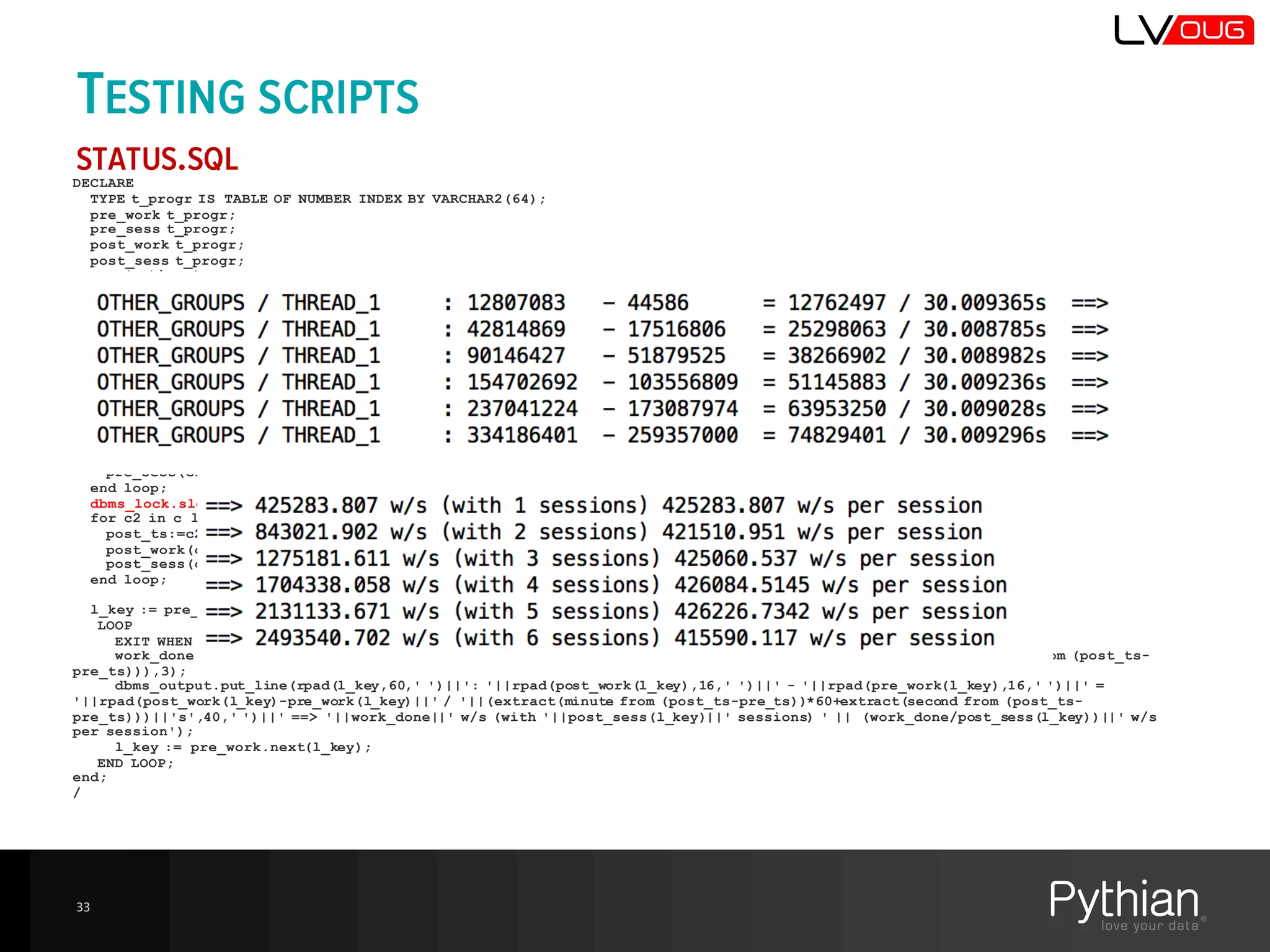 TESTING SCRIPTS
STATUS.SQL
DECLARE
TYPE t_progr IS TABLE OF NUMBER INDEX BY VARCHAR2(64);
pre_work t_progr;
pre_sess t_progr;
post_work t_progr;
post_sess t_progr;
pre_ts timestamp;
post_ts timestamp;
cursor c is select current_timestamp ts , nvl(RESOURCE_CONSUMER_GROUP,'{null}')||' / '||action RESOURCE_CONSUMER_GROUP,
count(*) sessions, sum(CLIENT_INFO) WORK_DONE from v$session where module='ORM_TEST' group by current_timestamp,
nvl(RESOURCE_CONSUMER_GROUP,'{null}')||' / '||action order by 2;
c1 c%rowtype;
c2 c%rowtype;
l_key varchar2(100);
work_done number;
begin
for c1 in c loop
pre_ts:=c1.ts;
pre_work(c1.RESOURCE_CONSUMER_GROUP):=c1.WORK_DONE;
pre_sess(c1.RESOURCE_CONSUMER_GROUP):=c1.sessions;
end loop;
dbms_lock.sleep(30);
for c2 in c loop
post_ts:=c2.ts;
post_work(c2.RESOURCE_CONSUMER_GROUP):=c2.WORK_DONE;
post_sess(c2.RESOURCE_CONSUMER_GROUP):=c2.sessions;
end loop;
l_key := pre_work.first;
LOOP
EXIT WHEN l_key IS NULL;
work_done:=round((post_work(l_key)-pre_work(l_key))/(extract(minute from (post_ts-pre_ts))*60+extract(second from (post_ts-
pre_ts))),3);
dbms_output.put_line(rpad(l_key,60,' ')||': '||rpad(post_work(l_key),16,' ')||' - '||rpad(pre_work(l_key),16,' ')||' =
'||rpad(post_work(l_key)-pre_work(l_key)||' / '||(extract(minute from (post_ts-pre_ts))*60+extract(second from (post_ts-
pre_ts)))||'s',40,' ')||' ==> '||work_done||' w/s (with '||post_sess(l_key)||' sessions) ' || (work_done/post_sess(l_key))||' w/s
per session');
l_key := pre_work.next(l_key);
END LOOP;
end;
/
33
 
