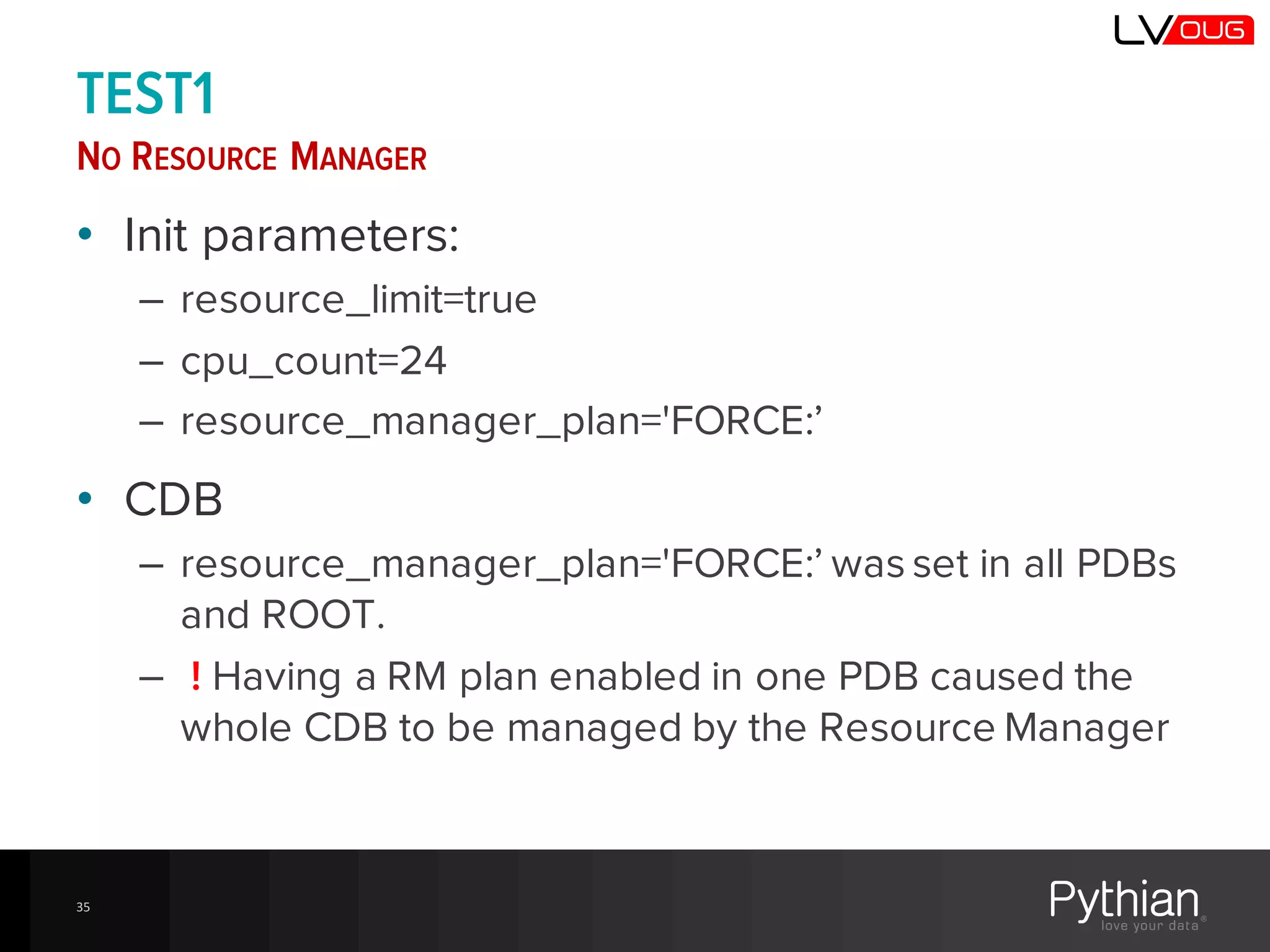 TEST1
NO RESOURCE MANAGER
• Init parameters:
– resource_limit=true
– cpu_count=24
– resource_manager_plan='FORCE:’
• CDB
– resource_manager_plan='FORCE:’ was set in all PDBs
and ROOT.
– ! Having a RM plan enabled in one PDB caused the
whole CDB to be managed by the Resource Manager
35
 