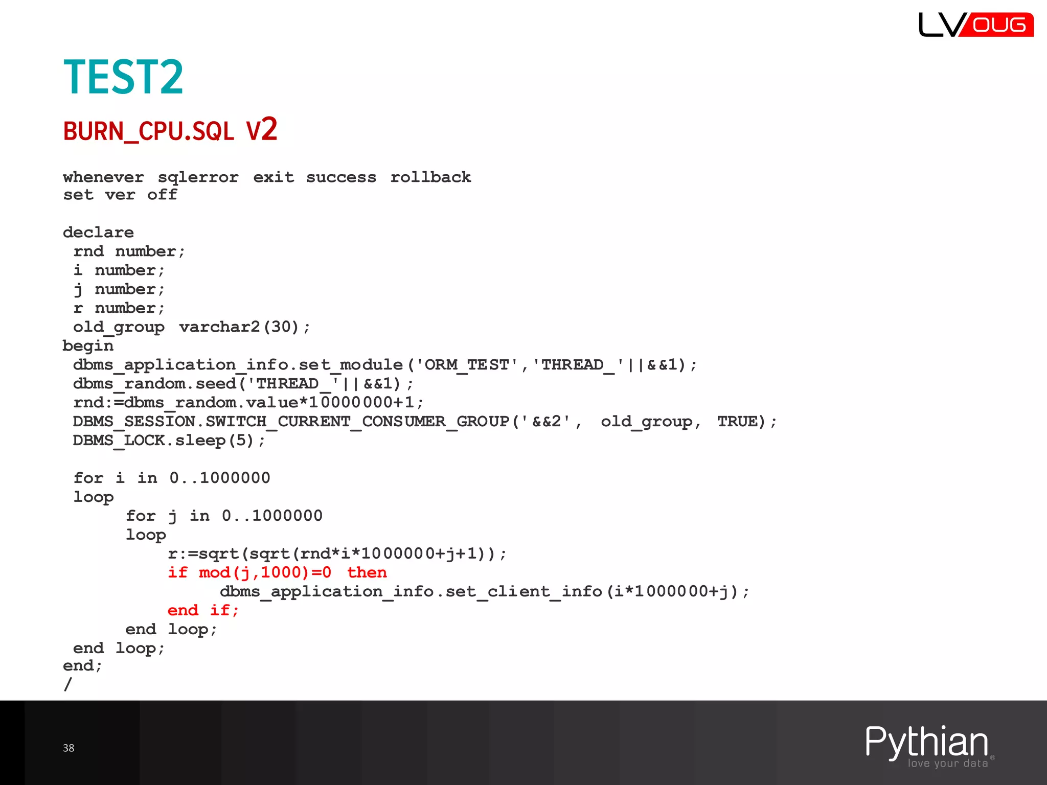 TEST2
BURN_CPU.SQL V2
whenever sqlerror exit success rollback
set ver off
declare
rnd number;
i number;
j number;
r number;
old_group varchar2(30);
begin
dbms_application_info.set_module('ORM_TEST','THREAD_'||&&1);
dbms_random.seed('THREAD_'||&&1);
rnd:=dbms_random.value*10000000+1;
DBMS_SESSION.SWITCH_CURRENT_CONSUMER_GROUP('&&2', old_group, TRUE);
DBMS_LOCK.sleep(5);
for i in 0..1000000
loop
for j in 0..1000000
loop
r:=sqrt(sqrt(rnd*i*1000000+j+1));
if mod(j,1000)=0 then
dbms_application_info.set_client_info(i*1000000+j);
end if;
end loop;
end loop;
end;
/
38
 