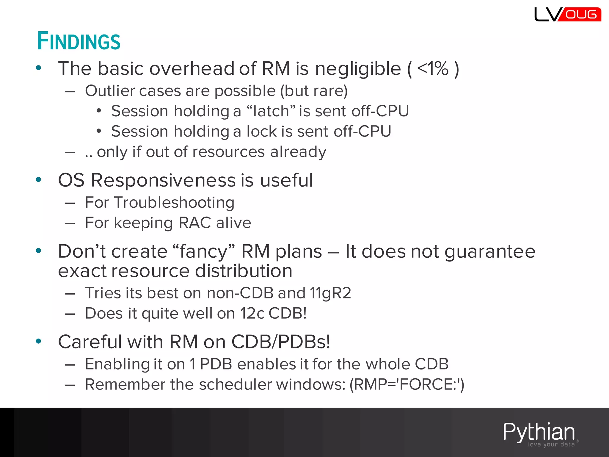 FINDINGS
• The basic overhead of RM is negligible ( <1% )
– Outlier cases are possible (but rare)
• Session holding a “latch” is sent off-CPU
• Session holding a lock is sent off-CPU
– .. only if out of resources already
• OS Responsiveness is useful
– For Troubleshooting
– For keeping RAC alive
• Don’t create “fancy” RM plans – It does not guarantee
exact resource distribution
– Tries its best on non-CDB and 11gR2
– Does it quite well on 12c CDB!
• Careful with RM on CDB/PDBs!
– Enabling it on 1 PDB enables it for the whole CDB
– Remember the scheduler windows: (RMP='FORCE:')
 