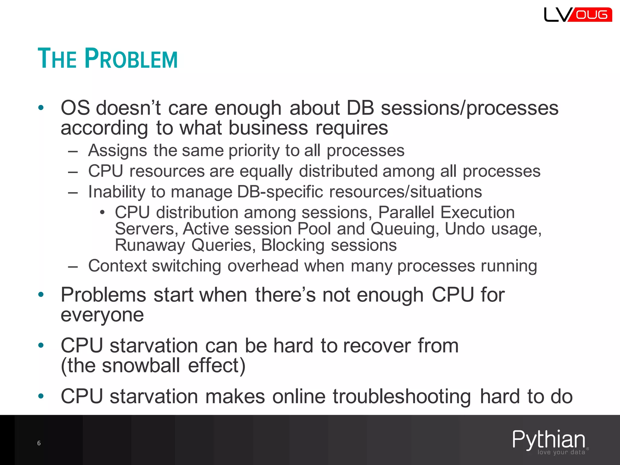 THE PROBLEM
• OS  doesn’t  care  enough  about  DB  sessions/processes  
according  to  what  business  requires
– Assigns  the  same  priority  to  all  processes
– CPU  resources  are  equally  distributed  among  all  processes
– Inability  to  manage  DB-­specific  resources/situations
• CPU  distribution  among  sessions,  Parallel  Execution  
Servers,  Active  session  Pool  and  Queuing,  Undo  usage,  
Runaway  Queries,  Blocking  sessions
– Context  switching  overhead  when  many  processes  running
• Problems  start  when  there’s  not  enough  CPU  for  
everyone
• CPU  starvation  can  be  hard  to  recover  from
(the  snowball  effect)
• CPU  starvation  makes  online  troubleshooting  hard  to  do
6
 