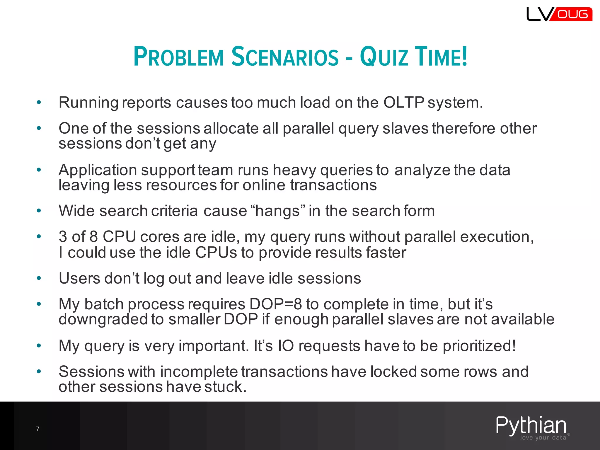 PROBLEM SCENARIOS - QUIZ TIME!
• Running  reports  causes  too  much  load  on  the  OLTP  system.
• One  of  the  sessions  allocate  all  parallel  query  slaves  therefore  other  
sessions  don’t  get  any
• Application  support  team  runs  heavy  queries  to  analyze  the  data  
leaving  less  resources  for  online  transactions
• Wide  search  criteria  cause  “hangs”  in  the  search  form
• 3  of  8  CPU  cores  are  idle,  my  query  runs  without  parallel  execution,  
I  could  use  the  idle  CPUs  to  provide  results  faster
• Users  don’t  log  out  and  leave  idle  sessions
• My  batch  process  requires  DOP=8  to  complete  in  time,  but  it’s  
downgraded  to  smaller  DOP  if  enough  parallel  slaves  are  not  available
• My  query  is  very  important.  It’s  IO  requests  have  to  be  prioritized!
• Sessions  with  incomplete  transactions  have  locked  some  rows  and  
other  sessions  have  stuck.
7
 