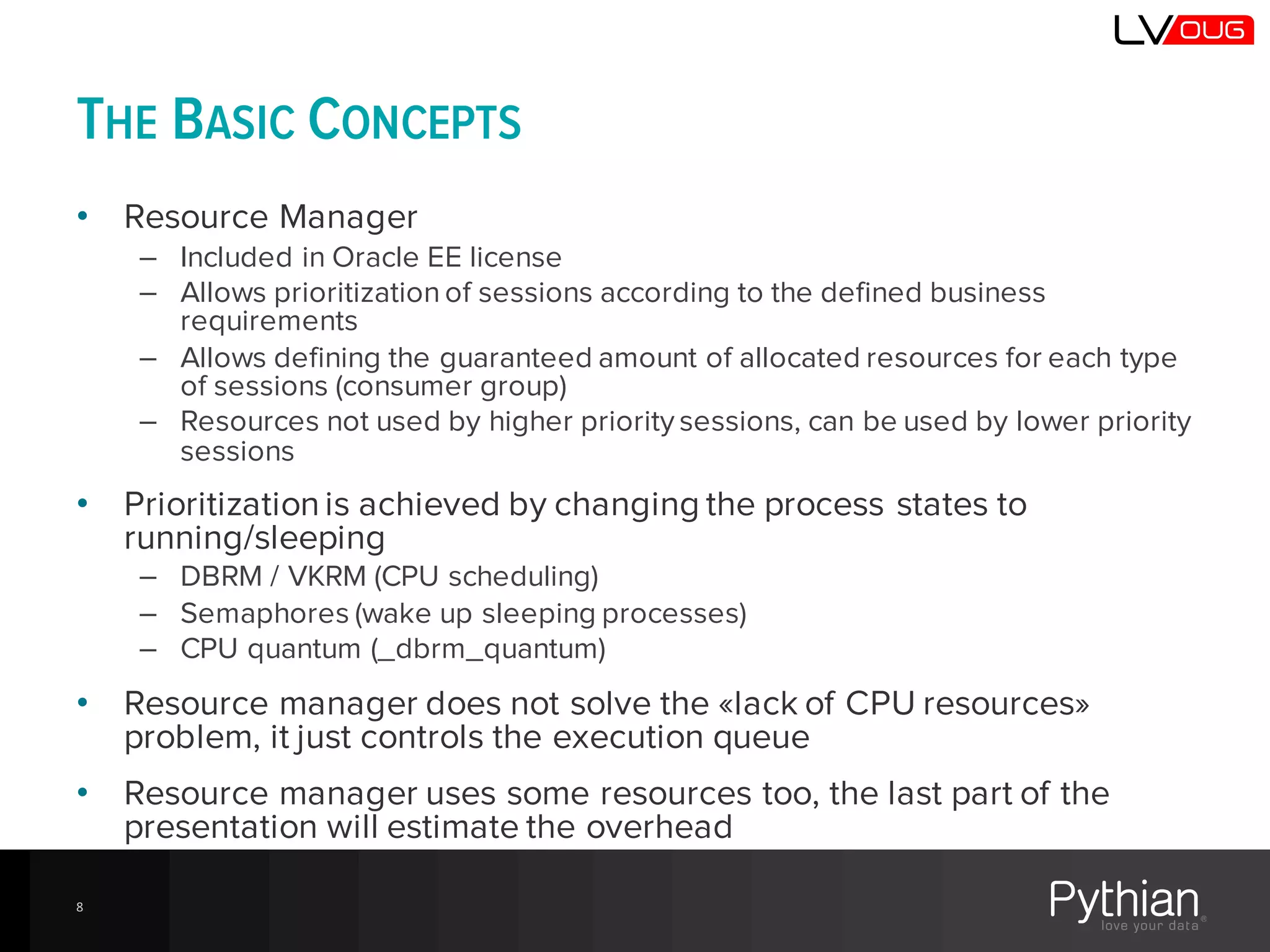 THE BASIC CONCEPTS
• Resource Manager
– Included in Oracle EE license
– Allows prioritization of sessions according to the defined business
requirements
– Allows defining the guaranteed amount of allocated resources for each type
of sessions (consumer group)
– Resources not used by higher priority sessions, can be used by lower priority
sessions
• Prioritizationis achieved by changing the process states to
running/sleeping
– DBRM / VKRM (CPU scheduling)
– Semaphores (wake up sleeping processes)
– CPU quantum (_dbrm_quantum)
• Resource manager does not solve the «lack of CPU resources»
problem, it just controls the execution queue
• Resource manager uses some resources too, the last part of the
presentation will estimate the overhead
8
 
