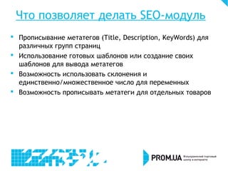 Что позволяет делать SEO-модуль
 Прописывание метатегов (Title, Description, KeyWords) для
различных групп страниц
 Использование готовых шаблонов или создание своих
шаблонов для вывода метатегов
 Возможность использовать склонения и
единственно/множественное число для переменных
 Возможность прописывать метатеги для отдельных товаров
 