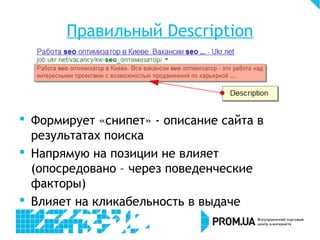 Правильный Description
 Формирует «снипет» - описание сайта в
результатах поиска
 Напрямую на позиции не влияет
(опосредовано – через поведенческие
факторы)
 Влияет на кликабельность в выдаче
 