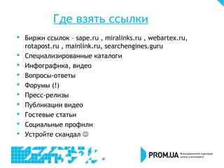 Где взять ссылки
 Биржи ссылок – sape.ru , miralinks.ru , webartex.ru,
rotapost.ru , mainlink.ru, searchengines.guru
 Специализированные каталоги
 Инфографика, видео
 Вопросы-ответы
 Форумы (!)
 Пресс-релизы
 Публикации видео
 Гостевые статьи
 Социальные профили
 Устройте скандал 
 