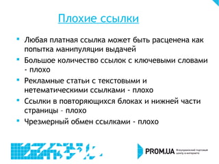 Плохие ссылки
 Любая платная ссылка может быть расценена как
попытка манипуляции выдачей
 Большое количество ссылок с ключевыми словами
- плохо
 Рекламные статьи с текстовыми и
нетематическими ссылками - плохо
 Ссылки в повторяющихся блоках и нижней части
страницы – плохо
 Чрезмерный обмен ссылками - плохо
 