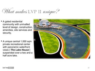 What makes LVP II unique?
 A gated residential
  community with unrivalled
  level of design, construction,
  amenities, site services and
  security.


 A unique central 1,000 sqm
  private recreational center
  with panoramic waterfront
  views (‘The Lake House’)
  suspended over a two and a
  half acre lake.




                                   10
 