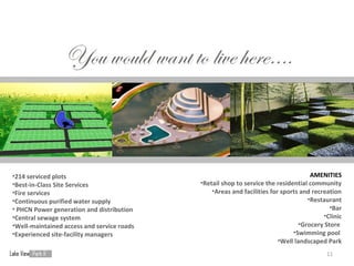 •214 serviced plots                                                                  AMENITIES
•Best-in-Class Site Services                •Retail shop to service the residential community
•Fire services                                  •Areas and facilities for sports and recreation
•Continuous purified water supply                                                   •Restaurant
• PHCN Power generation and distribution                                                    •Bar
•Central sewage system                                                                   •Clinic
•Well-maintained access and service roads                                        •Grocery Store
•Experienced site-facility managers                                           •Swimming pool
                                                                         •Well landscaped Park
                                                                                          11
 