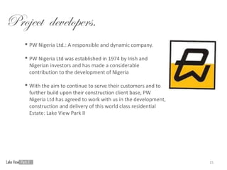 Project developers.
    PW Nigeria Ltd.: A responsible and dynamic company.

    PW Nigeria Ltd was established in 1974 by Irish and
     Nigerian investors and has made a considerable
     contribution to the development of Nigeria

    With the aim to continue to serve their customers and to
     further build upon their construction client base, PW
     Nigeria Ltd has agreed to work with us in the development,
     construction and delivery of this world class residential
     Estate: Lake View Park II




                                                                  15
 