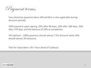 Payment terms.
 Two attractive payment plans offered (this is also applicable during
 discount period):

 •20% payment upon signing, 20% after 90 days, 20% after 180 days, 20%
 after 270 days and the balance of 20% at completion.

 •All Upfront – 100% payment should attract 7.5% discount while 50%
 should attract 3% discount.


 Title for Subscribers: 95+ Years Deed of Sublease




                                                                         16
 