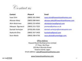 Contact us
Contact                Phone #            Email
Isaac Etim             (0802) 301-9943    isaac.etim@howardroarkhomes.com
Abisoye Adeyi          (0802) 080-6661    abisoye.adeyi@howardroarkhomes.com
Akim Bolarinwa         (0802) 222-8930    akimbolarinwa@gmail.com
Adeyeye Ogunwusi       (0803) 315-7222    josmaco@yahoo.co.uk
Danladi Verheijen      (0703) 001-0166    danladi.verheijen@verodcapital.com
Ayokunle Dina          (0802) 367-3450    kunledina@gmail.com
Seun Abiola            (0803) 306-6736    seun.abiola@carterbiggs.com

                                    Office Address
                       Howard Roark Multidynamics Limited
                                 2nd Floor, Rio Plaza
                              235 Muri Okunola Street
                                Victoria Island, Lagos
                    Email address: sales@howardroarkhomes.com

                           www.howardroarkhomes.com
                                                                               19
 