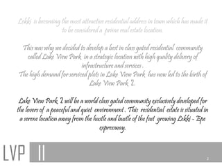 Lekki is becoming the most attractive residential address in town which has made it
                    to be considered a prime real estate location.

   This was why we decided to develop a best in class gated residential community
     called Lake View Park in a strategic location with high quality delivery of
                            infrastructure and services .
  The high demand for serviced plots in Lake View Park has now led to the birth of
                                Lake View Park 2.

   Lake View Park 2 will be a world class gated community exclusively developed for
  the lovers of a peaceful and quiet environment . This residential estate is situated in
   a serene location away from the hustle and bustle of the fast growing Lekki - Epe
                                       expressway.



LVP II                                                                                  2
 