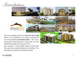 Introduction.




 “We have successfully delivered our Lake View Park Project
 (Phase 1) to the satisfaction of our numerous subscribers. We
 are currently developing Jacob Mews Estate: a 120+ units of
 various types of family apartments in Yaba, Lagos, to be fully
 completed and handed over by year-end of 2012.
 Upon completion of these laudable projects, Howard Roark
 Group would have successfully delivered on its promises. Thus,
 accomplishing so much for our clients within the year!”



                                                                  6
 