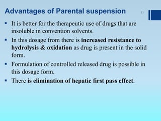 Advantages of Parental suspension
 It is better for the therapeutic use of drugs that are
insoluble in convention solvents.
 In this dosage from there is increased resistance to
hydrolysis & oxidation as drug is present in the solid
form.
 Formulation of controlled released drug is possible in
this dosage form.
 There is elimination of hepatic first pass effect.
11
 