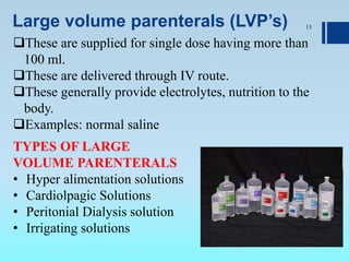 Large volume parenterals (LVP’s) 13
These are supplied for single dose having more than
100 ml.
These are delivered through IV route.
These generally provide electrolytes, nutrition to the
body.
Examples: normal saline
TYPES OF LARGE
VOLUME PARENTERALS
• Hyper alimentation solutions
• Cardiolpagic Solutions
• Peritonial Dialysis solution
• Irrigating solutions
 