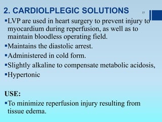 2. CARDIOLPLEGIC SOLUTIONS
LVP are used in heart surgery to prevent injury to
myocardium during reperfusion, as well as to
maintain bloodless operating field.
Maintains the diastolic arrest.
Administered in cold form.
Slightly alkaline to compensate metabolic acidosis,
Hypertonic
USE:
To minimize reperfusion injury resulting from
tissue edema.
15
 