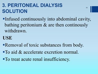 3. PERITONEAL DIALYSIS
SOLUTION
Infused continuously into abdominal cavity,
bathing peritonium & are then continously
withdrawn.
USE
Removal of toxic substances from body.
To aid & accelerate excretion normal.
To treat acute renal insufficiency.
16
 