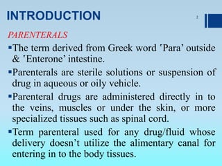 INTRODUCTION
PARENTERALS
The term derived from Greek word ‛Para’ outside
& ‛Enterone’ intestine.
Parenterals are sterile solutions or suspension of
drug in aqueous or oily vehicle.
Parenteral drugs are administered directly in to
the veins, muscles or under the skin, or more
specialized tissues such as spinal cord.
Term parenteral used for any drug/fluid whose
delivery doesn’t utilize the alimentary canal for
entering in to the body tissues.
2
 