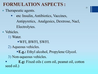 FORMULATION ASPECTS :
 Therapeutic agents.
 ex: Insulin, Antibiotics, Vaccines,
Antipyretics, Analgesics, Dextrose, Nacl,
Electrolytes.
 Vehicles.
1) Water.
WFI, BWFI, SWFI.
2) Aqueous vehicles.
E.g.: Ethyl alcohol, Propylene Glycol.
3) Non-aqueous vehicles.
 E.g: Fixed oils ( corn oil, peanut oil, cotton
seed oil.)
22
 