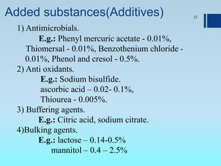 Added substances(Additives) 23
1) Antimicrobials.
E.g.: Phenyl mercuric acetate - 0.01%,
Thiomersal - 0.01%, Benzothenium chloride -
0.01%, Phenol and cresol - 0.5%.
2) Anti oxidants.
E.g.: Sodium bisulfide.
ascorbic acid – 0.02- 0.1%,
Thiourea - 0.005%.
3) Buffering agents.
E.g.: Citric acid, sodium citrate.
4)Bulking agents.
E.g.: lactose – 0.14-0.5%
mannitol – 0.4 – 2.5%
 