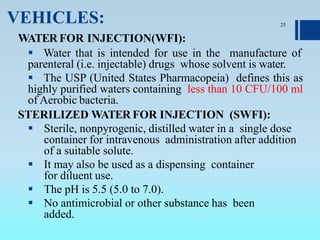 VEHICLES:
WATER FOR INJECTION(WFI):
 Water that is intended for use in the manufacture of
parenteral (i.e. injectable) drugs whose solvent is water.
 The USP (United States Pharmacopeia) defines this as
highly purified waters containing less than 10 CFU/100 ml
of Aerobic bacteria.
STERILIZED WATER FOR INJECTION (SWFI):
 Sterile, nonpyrogenic, distilled water in a single dose
container for intravenous administration after addition
of a suitable solute.
 It may also be used as a dispensing container
for diluent use.
 The pH is 5.5 (5.0 to 7.0).
 No antimicrobial or other substance has been
added.
25
 