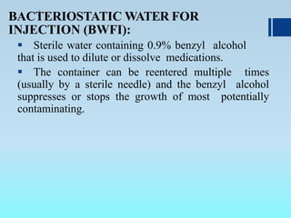 .BACTERIOSTATIC WATER FOR
INJECTION (BWFI):
 Sterile water containing 0.9% benzyl alcohol
that is used to dilute or dissolve medications.
 The container can be reentered multiple times
(usually by a sterile needle) and the benzyl alcohol
suppresses or stops the growth of most potentially
contaminating.
 