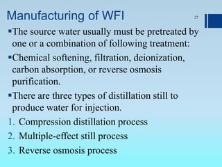 Manufacturing of WFI 27
The source water usually must be pretreated by
one or a combination of following treatment:
Chemical softening, filtration, deionization,
carbon absorption, or reverse osmosis
purification.
There are three types of distillation still to
produce water for injection.
1. Compression distillation process
2. Multiple-effect still process
3. Reverse osmosis process
 