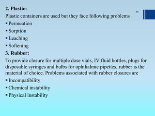 2. Plastic:
Plastic containers are used but they face following problems
Permeation
Sorption
Leaching
Softening
3. Rubber:
To provide closure for multiple dose vials, IV fluid bottles, plugs for
disposable syringes and bulbs for ophthalmic pipettes, rubber is the
material of choice. Problems associated with rubber closures are
Incompatibility
Chemical instability
Physical instability
29
 