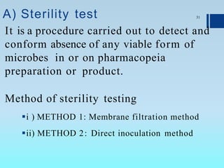 A) Sterility test
It is a procedure carried out to detect and
conform absence of any viable form of
microbes in or on pharmacopeia
preparation or product.
Method of sterility testing
i ) METHOD 1: Membrane filtration method
ii) METHOD 2: Direct inoculation method
31
 