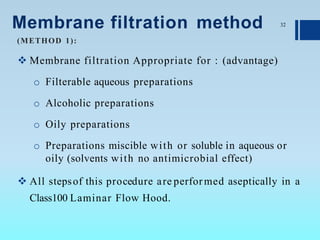 Membrane filtration method
 Membrane filtration Appropriate for : (advantage)
o Filterable aqueous preparations
o Alcoholic preparations
o Oily preparations
o Preparations miscible with or soluble in aqueous or
oily (solvents with no antimicrobial effect)
 All stepsof this procedure are performed aseptically in a
Class100 Laminar Flow Hood.
32
(METHOD 1):
 