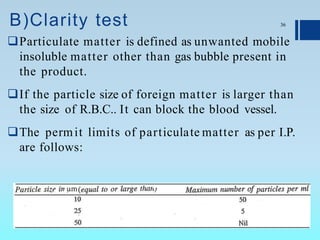 B)Clarity test
Particulate matter is defined as unwanted mobile
insoluble matter other than gas bubble present in
the product.
If the particle size of foreign matter is larger than
the size of R.B.C.. It can block the blood vessel.
The permit limits of particulate matter as per I.P.
are follows:
36
 