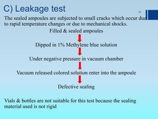 C) Leakage test
The sealed ampoules are subjected to small cracks which occur due
to rapid temperature changes or due to mechanical shocks.
Filled & sealed ampoules
Dipped in 1% Methylene blue solution
Under negative pressure in vacuum chamber
Vacuum released colored solution enter into the ampoule
Defective sealing
Vials & bottles are not suitable for this test because the sealing
material used is not rigid
37
 