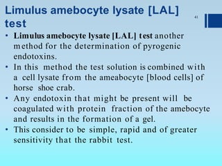 Limulus amebocyte lysate [LAL]
test
• Limulus amebocyte lysate [LAL] test another
method for the determination of pyrogenic
endotoxins.
• In this method the test solution is combined with
a cell lysate from the ameabocyte [blood cells] of
horse shoe crab.
• Any endotoxin that might be present will be
coagulated with protein fraction of the amebocyte
and results in the formation of a gel.
• This consider to be simple, rapid and of greater
sensitivity that the rabbit test.
41
 