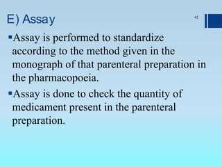 E) Assay
Assay is performed to standardize
according to the method given in the
monograph of that parenteral preparation in
the pharmacopoeia.
Assay is done to check the quantity of
medicament present in the parenteral
preparation.
42
 
