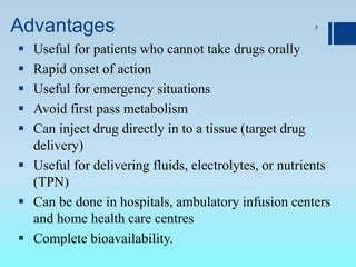 Advantages
 Useful for patients who cannot take drugs orally
 Rapid onset of action
 Useful for emergency situations
 Avoid first pass metabolism
 Can inject drug directly in to a tissue (target drug
delivery)
 Useful for delivering fluids, electrolytes, or nutrients
(TPN)
 Can be done in hospitals, ambulatory infusion centers
and home health care centres
 Complete bioavailability.
5
 