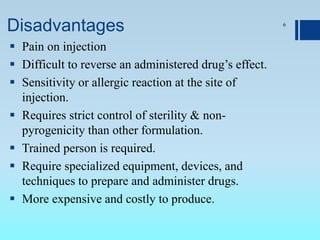 Disadvantages
 Pain on injection
 Difficult to reverse an administered drug’s effect.
 Sensitivity or allergic reaction at the site of
injection.
 Requires strict control of sterility & non-
pyrogenicity than other formulation.
 Trained person is required.
 Require specialized equipment, devices, and
techniques to prepare and administer drugs.
 More expensive and costly to produce.
6
 