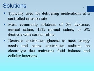 Solutions
 Typically used for delivering medications at a
controlled infusion rate
 Most commonly solutions of 5% dextrose,
normal saline, 45% normal saline, or 5%
dextrose with normal saline.
 Dextrose contributes glucose to meet energy
needs and saline contributes sodium, an
electrolyte that maintains fluid balance and
cellular functions.
9
 