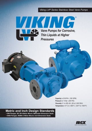 Viking LVP Series Stainless Steel Vane Pumps




          VIKING
                                                                                             ®




                                             Vane Pumps for Corrosive,
                                             Thin Liquids at Higher
                                             Pressures




                                                                 Capacity to 36 M³/Hr (160 GPM)
                                                                 Pressure to 14 Bar (200 PSI)
                                                                 Viscosity 0.1 to 500 cSt (28 to 2,300 SSU)
                                                                 Temperature -51°C to +260°C (-60°F to +500°F)


Metric and Inch Design Standards
• DIN Flanges, IEC B14 Motor Mount, Millimeter-Dimension Seals
• ANSI Flanges, NEMA C Motor Mount, Inch-Dimension Seals
 