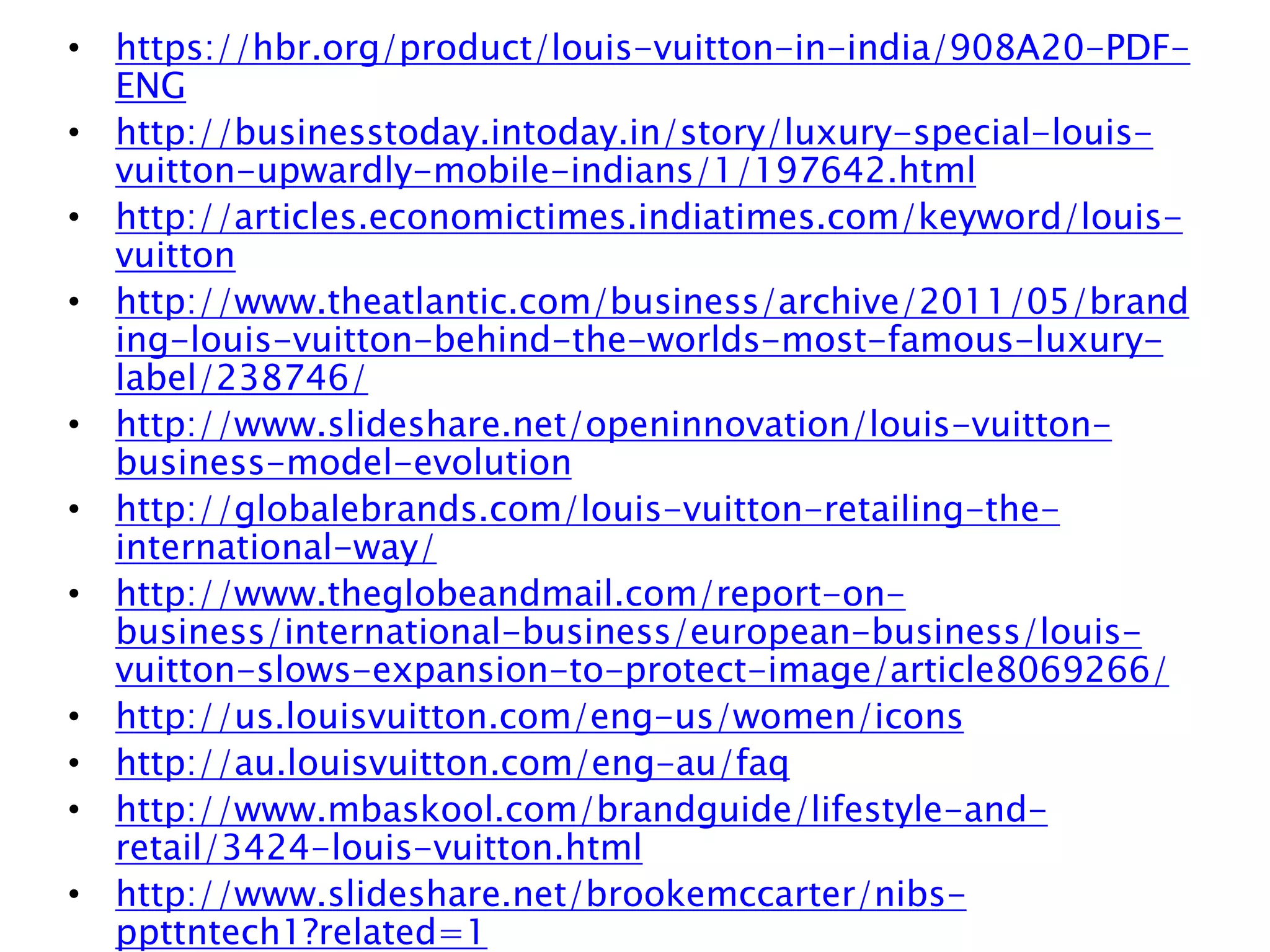 • https://hbr.org/product/louis-vuitton-in-india/908A20-PDF-
ENG
• http://businesstoday.intoday.in/story/luxury-special-louis-
vuitton-upwardly-mobile-indians/1/197642.html
• http://articles.economictimes.indiatimes.com/keyword/louis-
vuitton
• http://www.theatlantic.com/business/archive/2011/05/brand
ing-louis-vuitton-behind-the-worlds-most-famous-luxury-
label/238746/
• http://www.slideshare.net/openinnovation/louis-vuitton-
business-model-evolution
• http://globalebrands.com/louis-vuitton-retailing-the-
international-way/
• http://www.theglobeandmail.com/report-on-
business/international-business/european-business/louis-
vuitton-slows-expansion-to-protect-image/article8069266/
• http://us.louisvuitton.com/eng-us/women/icons
• http://au.louisvuitton.com/eng-au/faq
• http://www.mbaskool.com/brandguide/lifestyle-and-
retail/3424-louis-vuitton.html
• http://www.slideshare.net/brookemccarter/nibs-
ppttntech1?related=1
 