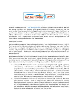 Whether	you	are	interested	in	a	solar	system	for	home	in	Dublin	or	anywhere	else,	we	have	the	selection	
you	want	at	affordable	rates.	However,	before	we	get	into	that,	it’s	important	to	make	sure	that	you	
understand	all	the	advantages	this	technology	offers,	what	you	can	do	with	it,	why	you	should	add	it	to	
your	house	or	office	and	much	more.	Millions	of	people	have	begun	to	add	this	tech	to	their	houses	or	
offices,	not	just	because	it	helps	them	to	save	money	but	because	it	allows	them	to	have	a	secondary	
power	source.	That’s	a	big	help	when	you	consider	storms,	human	error	and	other	problems	that	can	
cause	us	to	go	without	power	for	a	few	days	or	even	longer.		
Solar	System	For	Home		
Did	you	know	that	installation	of	a	new	solar	power	system	is	easy	and	can	be	done	within	a	few	hours?	
There	is	no	need	for	major	construction,	nothing	that	requires	major	changes	to	your	house	or	office.	
That’s	another	advantage	to	adding	these	units.	You	can	now	enjoy	their	benefits	the	same	day	they	are	
installed,	and	your	appliances	will	still	function	the	way	they	have	been	for	years.	If	you	are	looking	for	a	
way	to	either	upgrade	a	few	things	or	even	remodel	your	house,	then	this	is	definitely	something	you	
want	to	research.		
A	solar	panel	system	will	also	help	raise	the	value	of	the	home.	Just	like	a	pool,	a	nicely	maintained	lawn,	
fresh	 paint,	 an	 alarm	 unit	 and	 other	 features	 you	 can	 do,	 these	 units	 will	 add	 value	 to	 your	 home,	
something	you	may	want	to	consider	if	you	are	thinking	about	installing	within	the	next	few	years.	As	you	
begin	to	do	some	research,	here	are	a	few	more	things	you	should	know	about	these	options:		
• Solar	system	for	home:	As	a	homeowner,	you	are	always	looking	for	ways	to	upgrade	appliances	
and	save	money.	You	have	a	water	heater	that’s	worked	great	for	years	but	it’s	starting	to	have	a	
few	problems	and	you	know	that	an	upgrade	will	soon	be	needed.	You	start	to	look	at	different	
options	that	are	out	there	and	you	come	across	tankless	options.	It’s	a	great	idea	because	it’s	
more	efficient,	takes	up	less	space	and	is	very	affordable.	Then	you	notice	a	solar	power	system	
and	realize	that	you	can	actually	run	the	heater	off	of	energy	from	the	sun,	saving	you	hundreds	
of	dollars	a	year.	That’s	why	researching	before	you	make	a	purchase	is	the	way	to	go.		
• Solar	power	system	for	business:	The	big	savings	is	most	noticeable	with	businesses.	They	often	
spend	thousands	of	dollars	a	month	on	energy	and	need	to	find	a	way	to	cut	down	on	costs.	By	
installing	a	solar	panel	system,	you	not	only	cut	down	on	energy	use,	but	you	can	even	save	from	
local	tax	credits,	helping	to	make	the	original	purchase	even	more	affordable.	We	can	show	you	
how	installing	this	new	unit	can	save	you	money	each	month,	even	thousands	of	dollars	a	year,	
giving	you	an	idea	of	when	exactly	the	unit	will	have	paid	for	itself.		
 