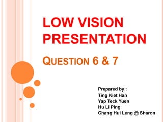 LOW VISION PRESENTATIONQuestion 6 & 7 Prepared by :  Ting Kiet Han Yap Teck Yuen Hu Li Ping Chang HuiLeng @ Sharon 